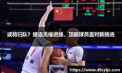 或将归队？接连无缘进场，顶薪球员面对新挑选